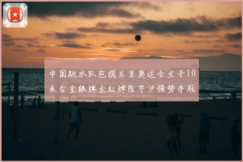 中国跳水队包揽东京奥运会女子10米台金银牌全红婵陈芋汐强势夺冠