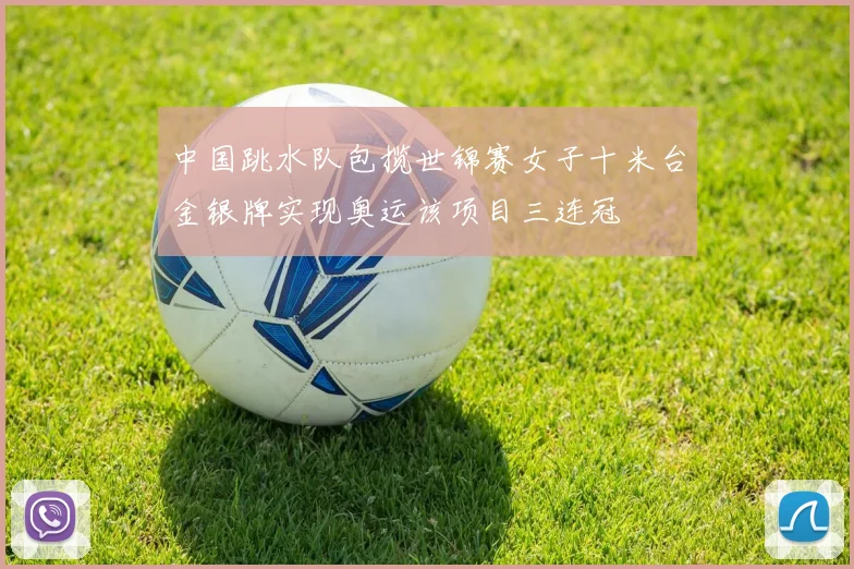 中国跳水队包揽世锦赛女子十米台金银牌实现奥运该项目三连冠